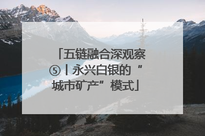 五链融合深观察⑤丨永兴白银的“城市矿产”模式